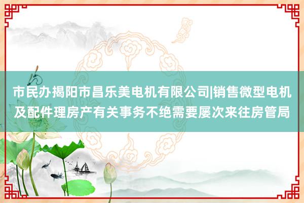 市民办揭阳市昌乐美电机有限公司|销售微型电机及配件理房产有关事务不绝需要屡次来往房管局