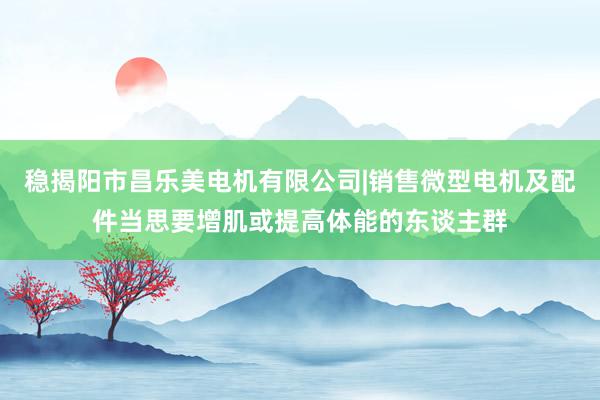 稳揭阳市昌乐美电机有限公司|销售微型电机及配件当思要增肌或提高体能的东谈主群